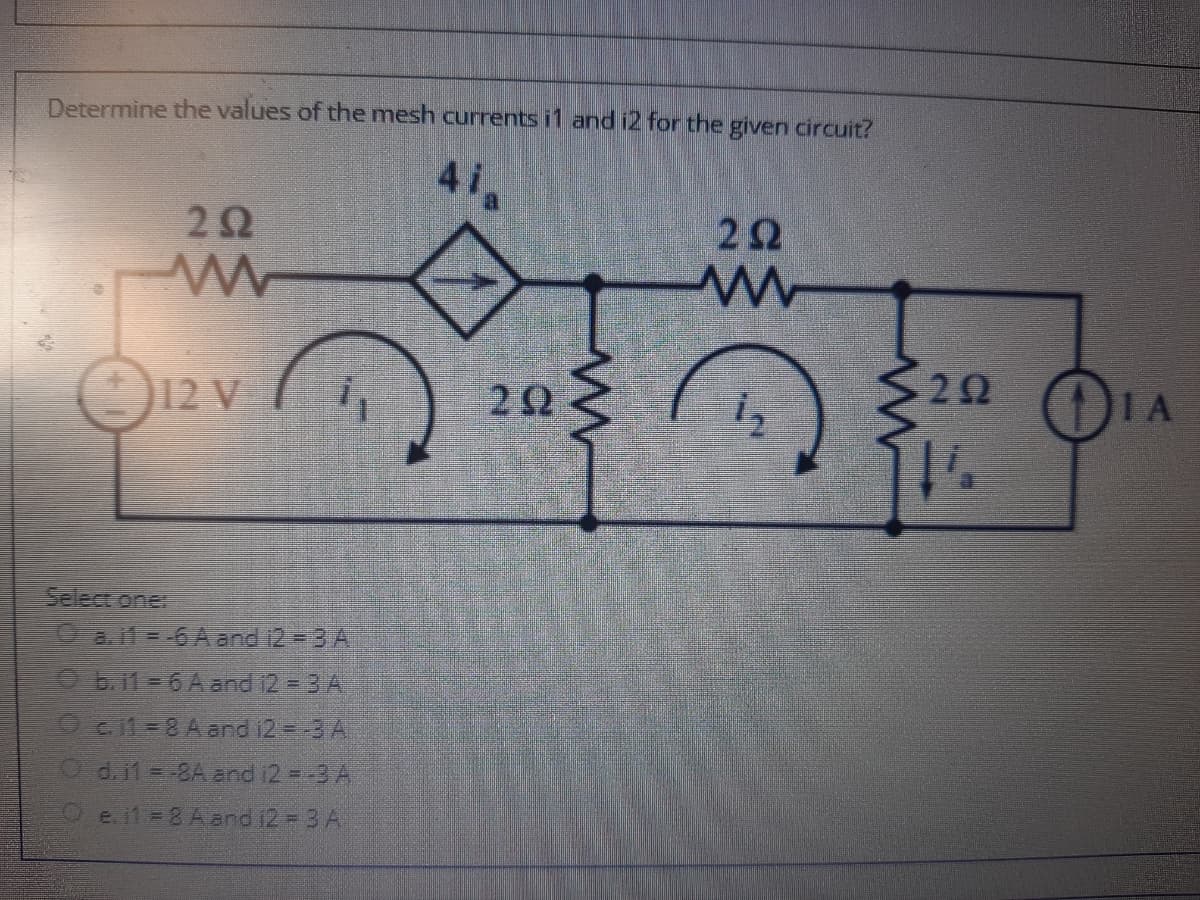 Determine the values of the mesh currents i1 and i2 for the given circuit?
41
2Ω
2Ω
22
()IA
12 V
Select one
O a.il -6A and 12 3 A
O b.11 = 6 A and 12 = 3 A
O c11 =8 A and i2=-3 A
O d.11 =-8A and i2 =-3 A
e. il = 8 A and 12 = 3 A
