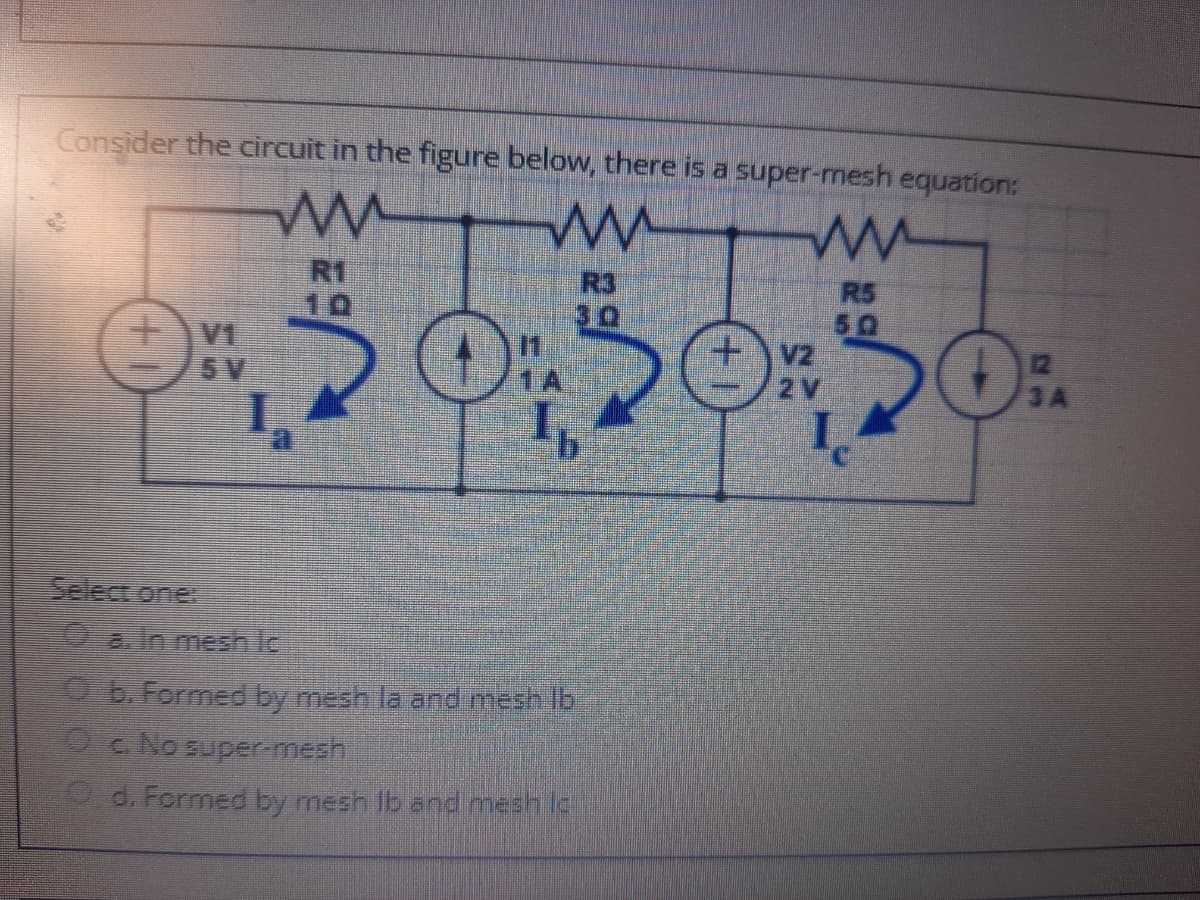 Consider the circuit in the figure below, there is a super-mesh equation:
R1
10
R3
R5
50
V2
2V
5 V
12
3A
Select one
0a In mesh lc
O b. Formed by mesh la and meshlb
OCNO super-mesh
O d. Fermed by mesh lb and mesh lc
