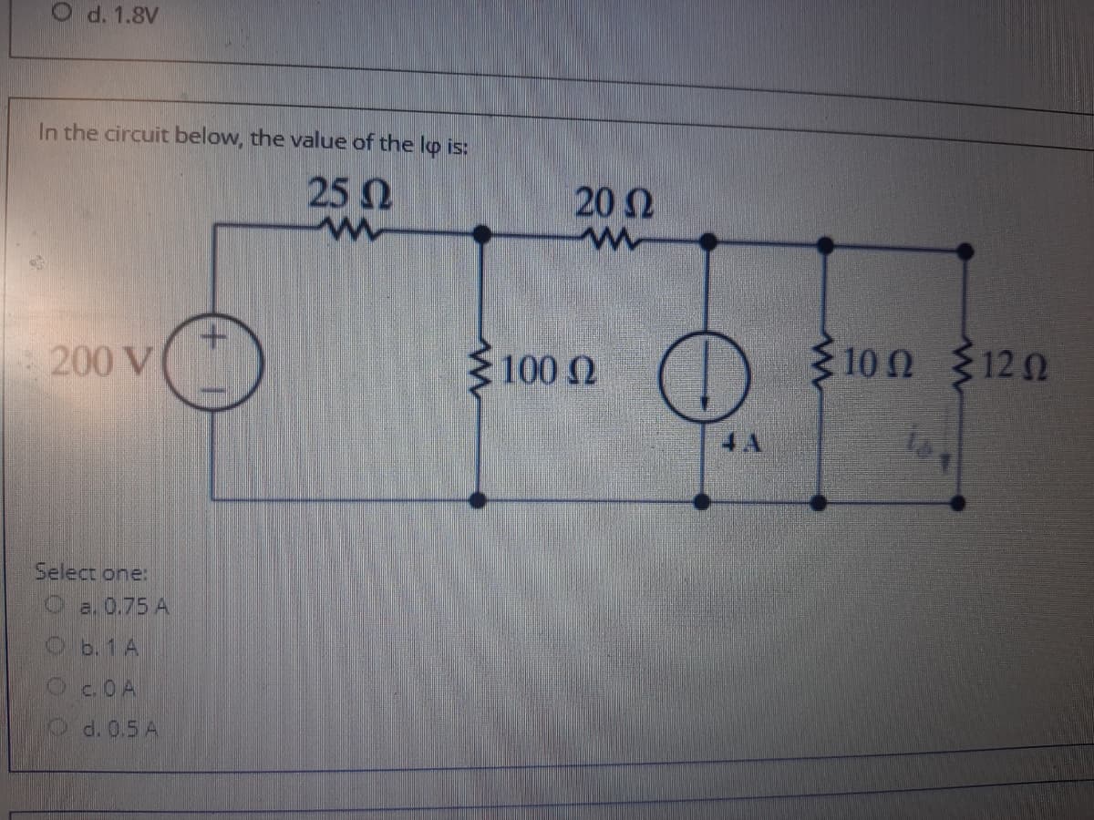 O d. 1.8V
In the circuit below, the value of the lp is:
25 N
202
200 V
100 2
3 100 120
4A
Select one:
O a. 0.75 A
Ob. 1 A
Oc.OA
d. 0.5 A
