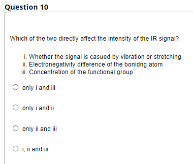 Question 10
Which of the two directly affect the intensity of the IR signal?
i. Whether the signal is casued by vibration or stretching
ii. Electronegativity difference of the bonidng atom
i. Concentration of the functional group
O only i and i
O only i and ii
O only ii and iii
O i, ii and i
