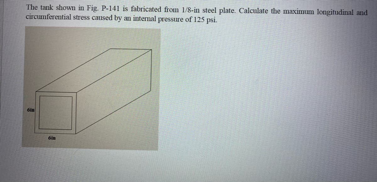 The tank shown in Fig. P-141 is fabricated from 1/8-in steel plate. Calculate the maximum longitudinal and
circumferential stress caused by an internal pressure of 125 psi.
6in
6in
