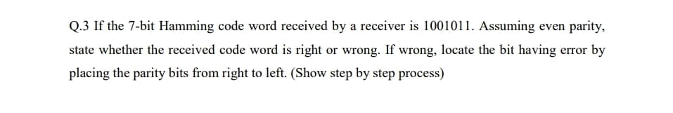 Q.3 If the 7-bit Hamming code word received by a receiver is 1001011. Assuming even parity,
state whether the received code word is right or wrong. If wrong, locate the bit having error by
placing the parity bits from right to left. (Show step by step process)
