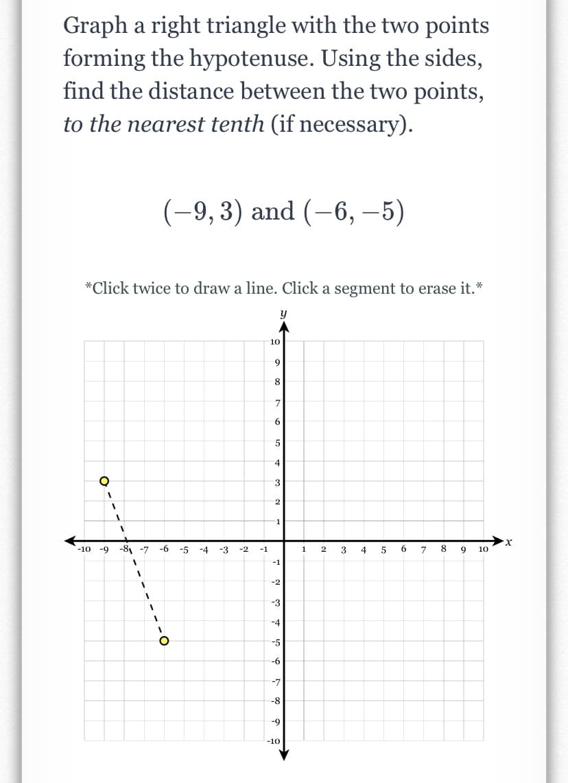 Graph a right triangle with the two points
forming the hypotenuse. Using the sides,
find the distance between the two points,
to the nearest tenth (if necessary).
(-9,3) and (-6, –5)
*Click twice to draw a line. Click a segment to erase it.*
10
9
6.
4
3
х
-10 -9
-8, -7
-6
-5
-4
-3
-2
4
7
8.
9
10
-1
1
-1
-2
-3
-4
-5
-6
-7
-8
-9
-10
