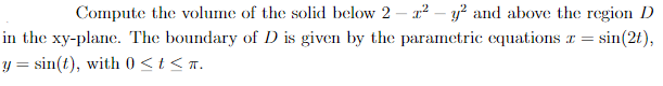 Compute the volume of the solid below 2 – a? – y? and above the region D
in the xy-plane. The boundary of D is given by the parametric equations r =
sin(2t),
y = sin(t), with 0 <t < T.
