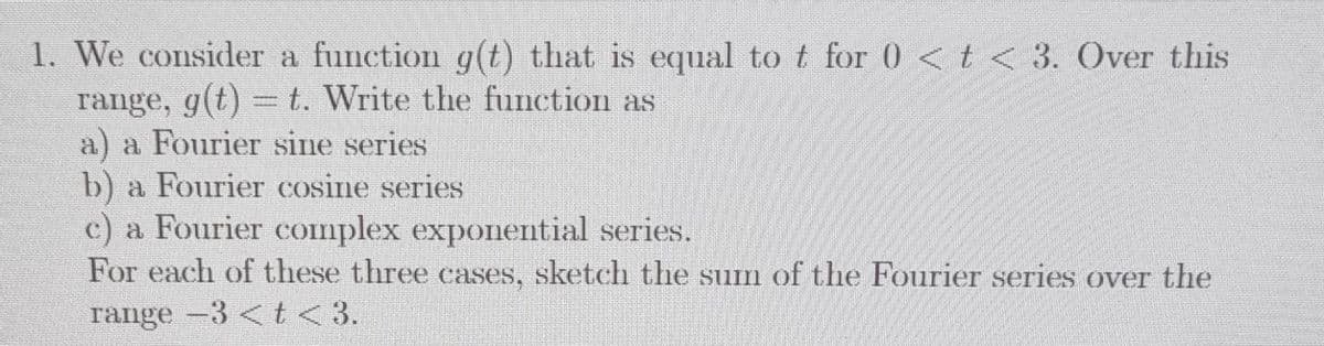 1. We consider a function g(t) that is equal to t for 0 <t < 3. Over this
range, g(t) =t. Write the function as
a) a Fourier sine series
b) a Fourier cosine series
c) a Fourier complex exponential series.
For each of these three cases, sketch the sum of the Fourier series over the
range -3 < t<3.
