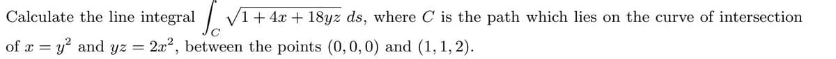 Calculate the line integral V1+ 4x + 18yz ds, where C is the path which lies on the curve of intersection
of x = y and yz = 2x², between the points (0,0,0) and (1, 1, 2).
