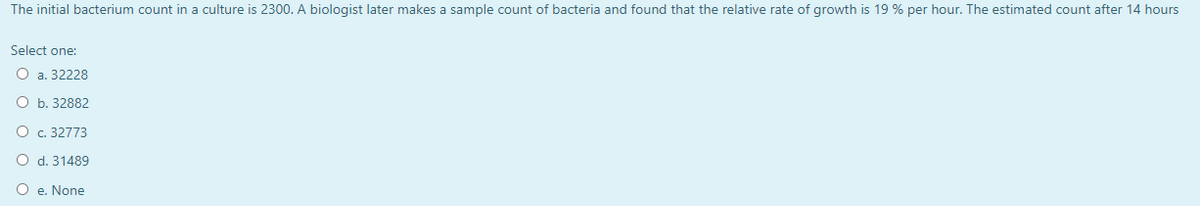 The initial bacterium count in a culture is 2300. A biologist later makes a sample count of bacteria and found that the relative rate of growth is 19 % per hour. The estimated count after 14 hours
Select one:
О а. 32228
О ъ. 32882
O c. 32773
O d. 31489
O e. None
