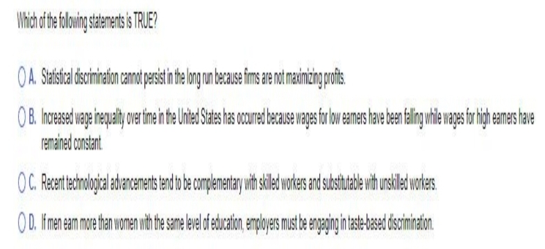 Which of the following statements is TRUE?
OA. Statistical discrimination cannot persist in the long run because firms are not maximizing profits
OB. Increased wage inequality over fime in the United States has occured because wages for low earmers have been falling while wages for high earmers have
remained constant.
OC. Recent technological advancements tend to be complementary with skilled workers and substitutable with unskilled workers.
O D. If men earn more than women with the same level of education, employers must be engaging in taste-based discrimination.