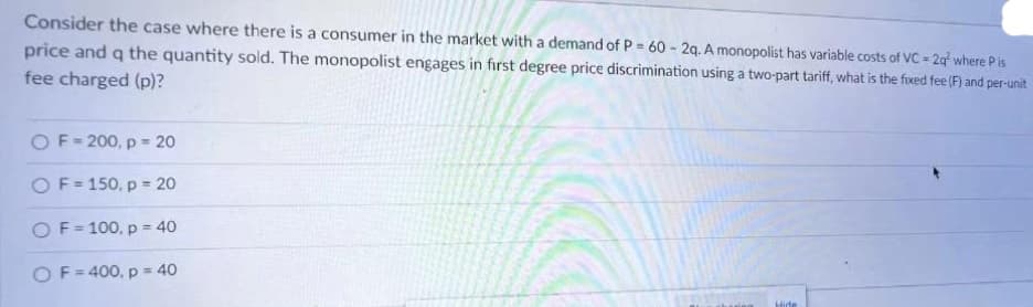 Consider the case where there is a consumer in the market with a demand of P = 60 - 2q. A monopolist has variable costs of VC = 2q² where Pis
price and q the quantity sold. The monopolist engages in first degree price discrimination using a two-part tariff, what is the fixed fee (F) and per-unit
fee charged (p)?
OF=200, p = 20
OF=150, p = 20
OF=100, p = 40
OF=400, p = 40
Hide