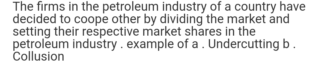 The firms in the petroleum industry of a country have
decided to coope other by dividing the market and
setting their respective market shares in the
petroleum industry. example of a . Undercutting b.
Collusion