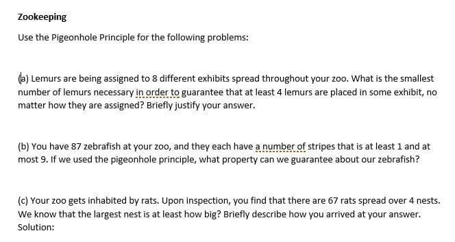 Zookeeping
Use the Pigeonhole Principle for the following problems:
da) Lemurs are being assigned to 8 different exhibits spread throughout your zoo. What is the smallest
number of lemurs necessary in order to guarantee that at least 4 lemurs are placed in some exhibit, no
matter how they are assigned? Briefly justify your answer.
(b) You have 87 zebrafish at your zoo, and they each have a number of stripes that is at least 1 and at
most 9. If we used the pigeonhole principle, what property can we guarantee about our zebrafish?
(c) Your zoo gets inhabited by rats. Upon inspection, you find that there are 67 rats spread over 4 nests.
We know that the largest nest is at least how big? Briefly describe how you arrived at your answer.
Solution:
