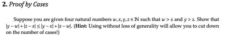 2. Proof by Cases
Suppose you are given four natural numbers w,x, y,z e N such that w > x and y > z. Show that
ly – w| + |z– x| < ly – x| + |z – w). (Hint: Using without loss of generality will allow you to cut down
on the number of cases!)
