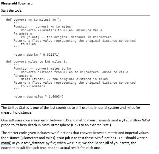 Please add flowchart.
Start the code:
def convert_km_to_miles( km ):
Function -- convert_km_to_miles
Converts kilometers to miles. Absolute Value
Parameters:
km (float) -- the original distance in kilometers
Returns a float value representing the original distance converted
to miles
return abs(km * 0.621371)
def convert_miles_to_km( miles ):
Function -- convert_miles_to_km
Converts distance from miles to kilometers. Absolute value
Parameters:
miles (float) -- the original distance in miles
Returns a float value representing the original distance converted
to kilometers
return abs(miles 1.60934)
The United States is one of the last countries to still use the imperial system and miles for
measuring distance.
One software conversion error between US and metric measurements sent a $125 million NASA
probe to its fiery death in Mars' atmosphere (Links to an external site.).
The starter code given includes two functions that convert between metric and imperial values
for distance (kilometers and miles). Your job is to test these two functions. You should write a
main() in your test_distance.py file; when we run it, we should see all of your tests, the
expected result for each one, and the actual result for each one.
