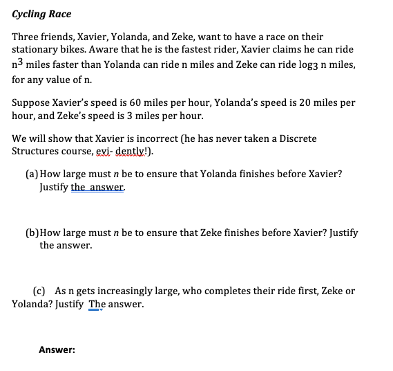 Cycling Race
Three friends, Xavier, Yolanda, and Zeke, want to have a race on their
stationary bikes. Aware that he is the fastest rider, Xavier claims he can ride
n3 miles faster than Yolanda can ride n miles and Zeke can ride log3 n miles,
for any value of n.
Suppose Xavier's speed is 60 miles per hour, Yolanda's speed is 20 miles per
hour, and Zeke's speed is 3 miles per hour.
We will show that Xavier is incorrect (he has never taken a Discrete
Structures course, evi- dently!).
(a) How large must n be to ensure that Yolanda finishes before Xavier?
Justify the answer.
(b)How large must n be to ensure that Zeke finishes before Xavier? Justify
the answer.
(c) As n gets increasingly large, who completes their ride first, Zeke or
Yolanda? Justify The answer.
Answer:
