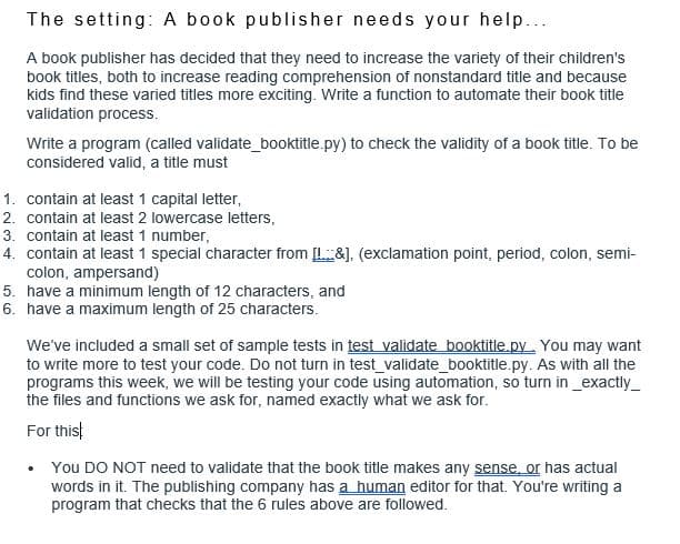 The setting: A book publisher needs your help...
A book publisher has decided that they need to increase the variety of their children's
book titles, both to increase reading comprehension of nonstandard title and because
kids find these varied titles more exciting. Write a function to automate their book title
validation process.
Write a program (called validate_booktitle.py) to check the validity of a book title. To be
considered valid, a title must
1. contain at least 1 capital letter,
2. contain at least 2 lowercase letters,
3. contain at least 1 number,
4. contain at least 1 special character from [&], (exclamation point, period, colon, semi-
colon, ampersand)
5. have a minimum length of 12 characters, and
6. have a maximum length of 25 characters.
We've included a small set of sample tests in test validate booktitle.py. You may want
to write more to test your code. Do not turn in test_validate_booktitle.py. As with all the
programs this week, we will be testing your code using automation, so turn in _exactly_
the files and functions we ask for, named exactly what we ask for.
For thist
• You DO NOT need to validate that the book title makes any sense, or has actual
words in it. The publishing company has a human editor for that. You're writing a
program that checks that the 6 rules above are followed.
