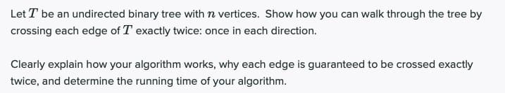 Let T be an undirected binary tree with n vertices. Show how you can walk through the tree by
crossing each edge of T exactly twice: once in each direction.
Clearly explain how your algorithm works, why each edge is guaranteed to be crossed exactly
twice, and determine the running time of your algorithm.