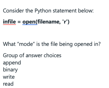 Consider the Python statement below:
infile = open(filename, 'r')
What "mode" is the file being opened in?
Group of answer choices
append
binary
write
read
