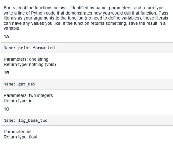 For each of the functions below - identified by name, parameters, and return type -
write a line of Python code that demonstrates how you would call that function. Pass
literals as your arguments to the function (no need to define variables); these literals
can have any values you like. If the function returns something, save the result in a
variable.
1A
Name: print_formatted
Parameters: one string
Return type: nothing (void)
1B
Name: get_max
Parameters: two integers
Return type: int
10
Name: log_base_two
Parameter: int
Return type: float
