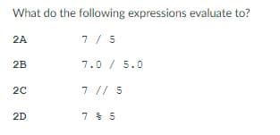 What do the following expressions evaluate to?
2A
7 / 5
2B
7.0 / 5.0
20
7 // 5
2D
