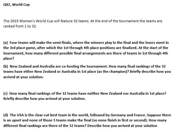 Q#2, World Cup
The 2023 Women's World Cup will feature 32 teams. At the end of the tournament the teams are
ranked from 1 to 32.
(a) Four teams will make the semi-finals, where the winners play in the final and the losers meet in
the 3rd place game, after which the 1st through 4th place positions are finalized. At the start of the
tournament, how many different possible final arrangements are there of teams in 1st through 4th
place?
(b) New Zealand and Australia are co-hosting the tournament. How many final rankings of the 32
teams have either New Zealand or Australia in 1st place (as the champion)? Briefly describe how you
arrived at your solution.
(c) How many final rankings of the 32 teams have neither New Zealand nor Australia in 1st place?
Briefly describe how you arrived at your solution.
(d) The USA is the clear-cut best team in the world, followed by Germany and France. Suppose there
is an upset and none of those 3 teams make the final (so none finish in first or second). How many
different final rankings are there of the 32 teams? Describe how you arrived at your solution
