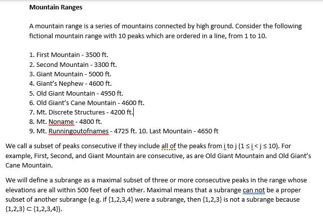 Mountain Ranges
A mountain range is a series of mountains connected by high ground. Consider the following
fictional mountain range with 10 peaks which are ordered in a line, from 1 to 10.
1. First Mountain - 3500 ft.
2. Second Mountain - 3300 ft.
3. Giant Mountain - 5000 ft.
4. Giant's Nephew - 4600 ft.
5. Old Giant Mountain - 4950 ft.
6. Old Giant's Cane Mountain - 4600 ft.
7. Mt. Discrete Structures - 4200 ft.
8. Mt. Noname - 4800 ft.
9. Mt. Runningoutofnames - 4725 ft. 10. Last Mountain - 4650 ft
We call a subset of peaks consecutive if they include all of the peaks from į toj (1si<js 10). For
example, First, Second, and Giant Mountain are consecutive, as are Old Giant Mountain and Old Giant's
Cane Mountain.
We will define a subrange as a maximal subset of three or more consecutive peaks in the range whose
elevations are all within 500 feet of each other. Maximal means that a subrange can not be a proper
subset of another subrange (e.g. if {1,2,3,4} were a subrange, then {1,2,3} is not a subrange because
{1,2,3} C {1,2,3,4}).
