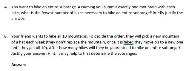 A. You want to hike an entire subrange. Assuming you summit exactly one mountain with each
hike, what is the fewest number of hikes necessary to hike an entire subrange? Briefly justify the
answer.
B. Your friend wants to hike all 10 mountains. To decide the order, they will pick a new mountain
of a hat each week (they don't replace the mountain, once it is hiked they move on to a new one
until they get all 10). After how many hikes will they be guaranteed to hike an entire subrange?
Justify your answer. Hint: It may help to first determine the subranges.
Answer:
