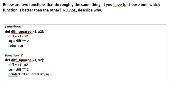 Below are two functions that do roughly the same thing. If you have to choose one, which
function is better than the other? PLEASE, describe why.
Function:1
def diff squared(x1, x2):
diff = x1 - x2
sq = diff ** 2
return sq
Function: 2
def diff squared(x1, x2):
diff = x1 - x2
sq = diff ** 2
print("Diff squared is", sq)
