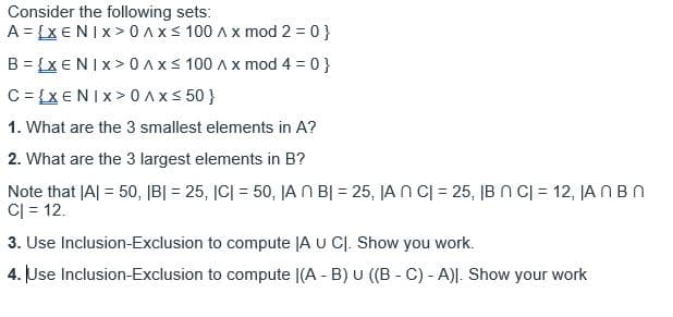 Consider the following sets:
A = {XENIX> 0 Axs 100 Ax mod 2 = 0}
B = {X€NIX> 0 Axs 100 Ax mod 4 = 0}
C = {X€NIX >0Ax< 50 }
1. What are the 3 smallest elements in A?
2. What are the 3 largest elements in B?
Note that JA| = 50, IB| = 25, JC| = 50, JA N BỊ = 25, JA N C| = 25, IB N C| = 12, JA N BN
C| = 12.
3. Use Inclusion-Exclusion to compute JA U CJ. Show you work.
4. Use Inclusion-Exclusion to compute |(A - B) U ((B - C) - A)|. Show your work
