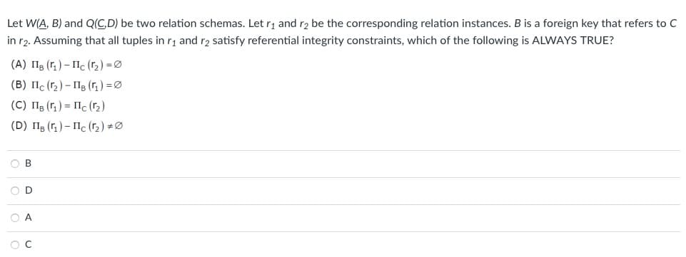 Let
W(A, B) and Q(C,D) be two relation schemas. Let r₁ and r2 be the corresponding relation instances. B is a foreign key that refers to C
in r2. Assuming that all tuples in r₁ and r2 satisfy referential integrity constraints, which of the following is ALWAYS TRUE?
(А) Пв (г1) - Пс (rz) =Ø
(B) IIc (₂)-118 (1₁) = 0
(С) Пв (г1 ) = Пс (12)
(D) Пв (r1 ) - Пс (12) +Ø
OB
OD
OA
O C