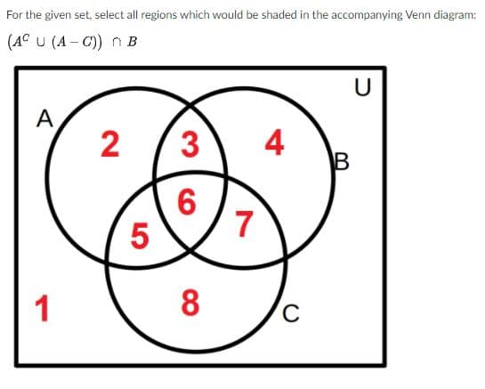 For the given set, select all regions which would be shaded in the accompanying Venn diagram:
(A° U (A - C) n B
U
A
4
B
7
5
1
8
