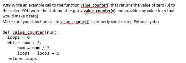 P.#9|Write an example call to the function value counter() that returns the value of zero (0) to
the caller. YOU write the statement (e.g. x = value counter(y) and provide any value for y that
would make x zero)
Make sure your function call to value counterl) is properly constructed Python syntax
def valuecouater(num):
loops - 0
while num > 4:
num =
num / 3
loops
return loops
loops + 1
%3!
