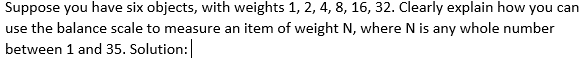 Suppose you have six objects, with weights 1, 2, 4, 8, 16, 32. Clearly explain how you can
use the balance scale to measure an item of weight N, where N is any whole number
between 1 and 35. Solution:
