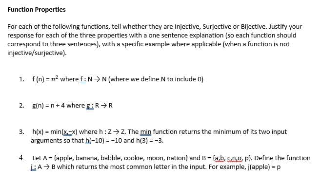 Function Properties
For each of the following functions, tell whether they are Injective, Surjective or Bijective. Justify your
response for each of the three properties with a one sentence explanation (so each function should
correspond to three sentences), with a specific example where applicable (when a function is not
injective/surjective).
1. f (n) = n? where f:N >N (where we define N to include 0)
2. g(n) = n+4 where g:R>R
3. h(x) = min(x,-x) where h:Z>Z. The min function returns the minimum of its two input
arguments so that h(-10) = -10 and h(3) = -3.
4. Let A = {apple, banana, babble, cookie, moon, nation} and B = {a,b, cno, p). Define the function
LA> B which returns the most common letter in the input. For example, j(apple) = p
