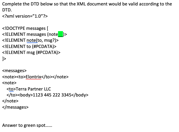 Complete the DTD below so that the XML document would be valid according to the
DTD.
<?xml version="1.0"?>
<!DOCTYPE messages [
<!ELEMENT messages (note_
<!ELEMENT note(to, msg?)>
<!ELEMENT to (#PCDATA)>
<!ELEMENT msg (#PCDATA)>
}]>
<messages>
<note><to>Elontrix</to></note>
<note>
<to>Terra Partner LLC
</to><body>1123 445 222 3345</body>
</note>
</messages>
Answer to green spot......