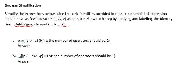 Boolean Simplification
Simplify the expressions below using the logic identities provided in class. Your simplified expression
should have as few operators (-, A, V) as possible. Show each step by applying and labelling the identity
used (DeMorgan, idempotent law, etc).
(a) pAl-p v -a) (Hint: the number of operators should be 2)
Answer:
(b) -[(p A-q)v -p] (Hint: the number of operators should be 1)
Answer
