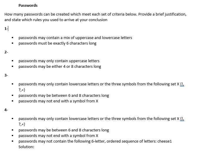 Passwords
How many passwords can be created which meet each set of criteria below. Provide a brief justification,
and state which rules you used to arrive at your conclusion
1-
passwords may contain a mix of uppercase and lowercase letters
passwords must be exactly 6 characters long
2-
passwords may only contain uppercase letters
passwords may be either 4 or 8 characters long
3-
passwords may only contain lowercase letters or the three symbols from the following set X {!,
?,+}
passwords may be between 6 and 8 characters long
passwords may not end with a symbol from X
4-
passwords may only contain lowercase letters or the three symbols from the following set X {I,
?,+}
passwords may be between 6 and 8 characters long
passwords may not end with a symbol from X
passwords may not contain the following 6-letter, ordered sequence of letters: cheesel
Solution:
