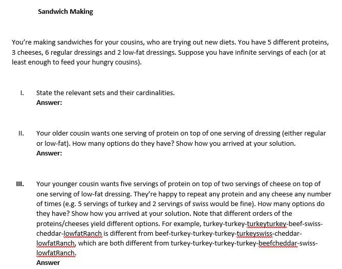 Sandwich Making
You're making sandwiches for your cousins, who are trying out new diets. You have 5 different proteins,
3 cheeses, 6 regular dressings and 2 low-fat dressings. Suppose you have infinite servings of each (or at
least enough to feed your hungry cousins).
I.
State the relevant sets and their cardinalities.
Answer:
I.
Your older cousin wants one serving of protein on top of one serving of dressing (either regular
or low-fat). How many options do they have? Show how you arrived at your solution.
Answer:
III.
Your younger cousin wants five servings of protein on top of two servings of cheese on top of
one serving of low-fat dressing. They're happy to repeat any protein and any cheese any number
of times (e.g. 5 servings of turkey and 2 servings of swiss would be fine). How many options do
they have? Show how you arrived at your solution. Note that different orders of the
proteins/cheeses yield different options. For example, turkey-turkey-turkevturkey-beef-swiss-
cheddar-lowfatRanch is different from beef-turkey-turkey-turkey-turkeyswiss-cheddar-
lowfatRanch, which are both different from turkey-turkey-turkey-turkey-beefcheddar-swiss-
lowfatRanch.
Answer
