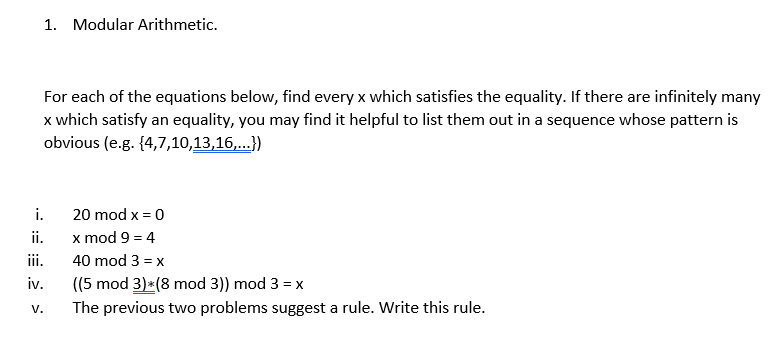 1. Modular Arithmetic.
For each of the equations below, find every x which satisfies the equality. If there are infinitely many
x which satisfy an equality, you may find it helpful to list them out in a sequence whose pattern is
obvious (e.g. {4,7,10,13,16,...})
i.
x mod 9 = 4
20 mod x = 0
ii.
ii.
40 mod 3 = x
iv.
((5 mod 3)*(8 mod 3)) mod 3 = x
V.
The previous two problems suggest a rule. Write this rule.
