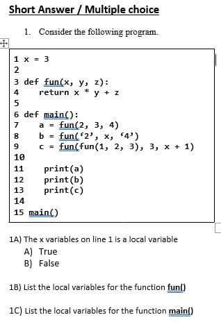 Short Answer / Multiple choice
1. Consider the following program.
1 x = 3
3 def fun(x, y, z):
return x * y + z
4
6 def main():
а %3D fun(2, 3, 4)
b = fun(2', x, 4')
c = fun(fun(1, 2, 3), 3, x + 1)
7
8
9
C =
10
print(a)
print (b)
print(c)
11
12
13
14
15 main()
1A) The x variables on line 1 is a local variable
A) True
B) False
1B) List the local variables for the function fun()
1C) List the local variables for the function main()
