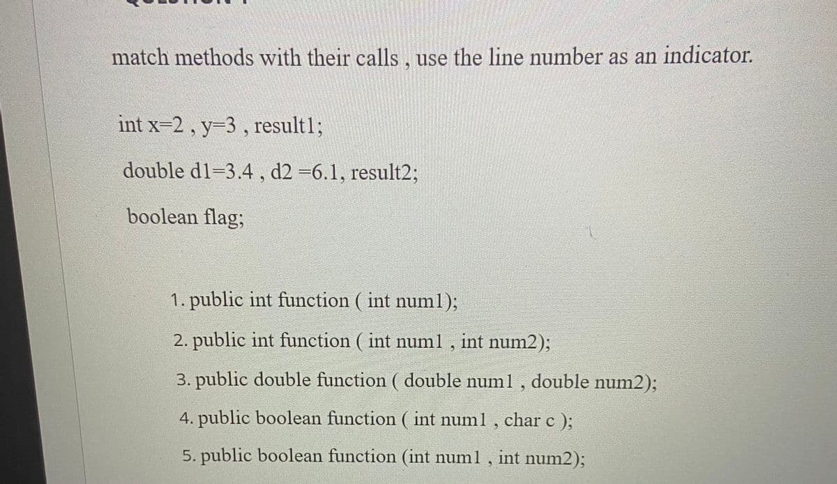 match methods with their calls, use the line number as an indicator.
int x-2, y-3 , result%3;
double d1=3.4, d2 =6.1, result23;
boolean flag3;
1. public int function ( int numl);
2. public int function ( int numl , int num2);
3. public double function ( double numl, double num2);
4. public boolean function ( int num1 , char c );
5. public boolean function (int numl, int num2);
