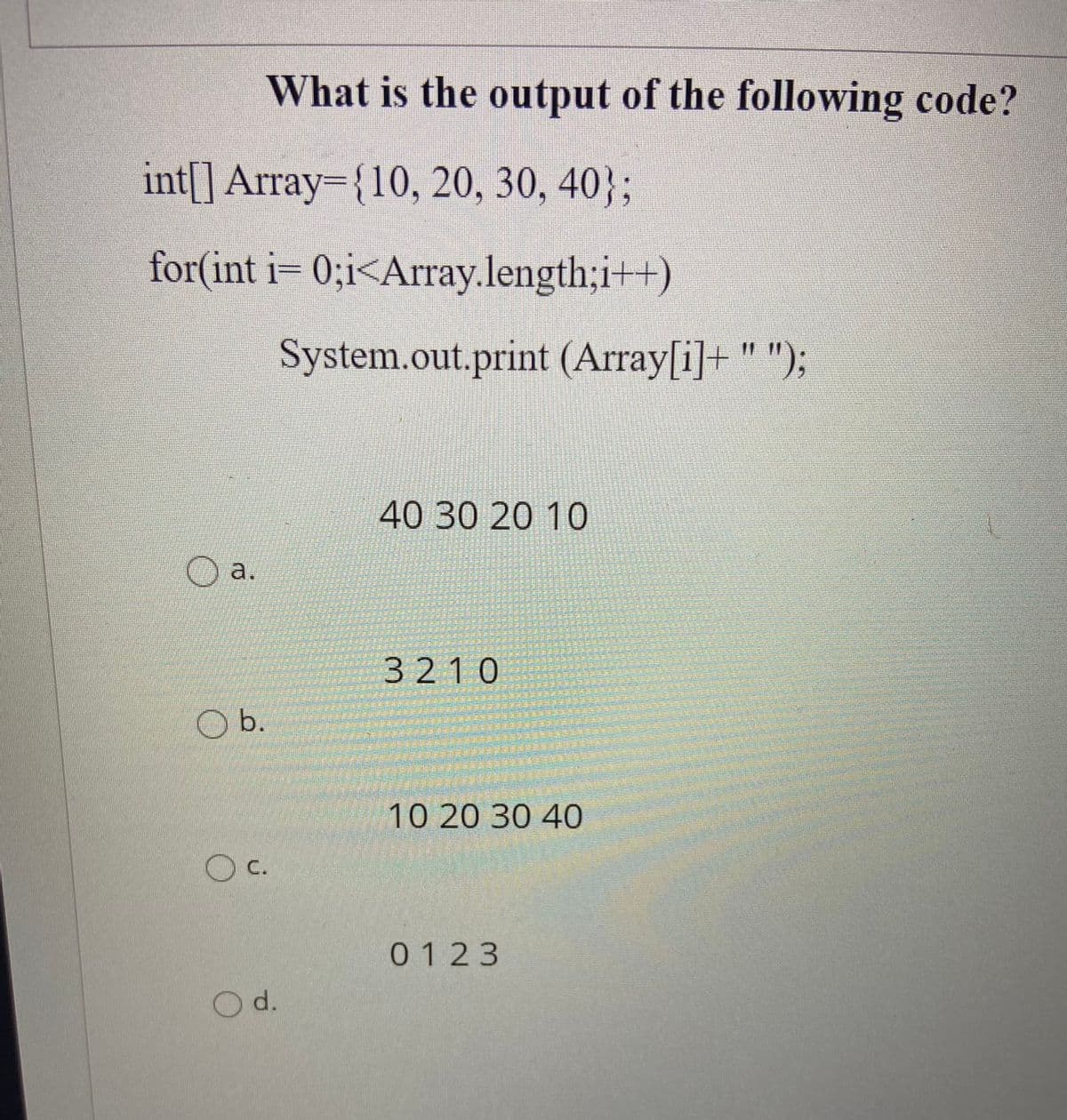 What is the output of the following code?
int[] Array={10, 20, 30, 40};
for(int i= 0;i<Array.length;i++)
System.out.print (Array[i]+ " ");
40302010
O a.
3210
Ob.
10 20 30 40
O c.
0123
d.
