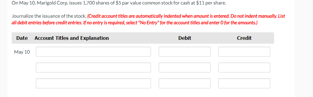 On May 10, Marigold Corp. issues 1,700 shares of $5 par value common stock for cash at $11 per share.
Journalize the issuance of the stock. (Credit account titles are automatically indented when amount is entered. Do not indent manually. List
all debit entries before credit entries. If no entry is required, select "No Entry" for the account titles and enter O for the amounts.)
Date Account Titles and Explanation
May 10
Debit
Credit