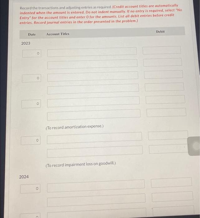 Record the transactions and adjusting entries as required. (Credit account titles are automatically
indented when the amount is entered. Do not indent manually. If no entry is required, select "No
Entry" for the account titles and enter O for the amounts. List all debit entries before credit
entries. Record journal entries in the order presented in the problem.)
Date
2023
2024
O
()
(
O
C
Account Titles
(To record amortization expense.)
(To record impairment loss on goodwill.)
Debit