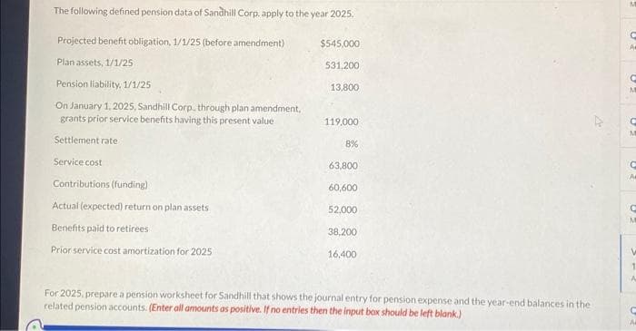 The following defined pension data of Sandhill Corp, apply to the year 2025.
Projected benefit obligation, 1/1/25 (before amendment)
Plan assets, 1/1/25
Pension liability. 1/1/25
On January 1, 2025, Sandhill Corp., through plan amendment,
grants prior service benefits having this present value
Settlement rate
Service cost
Contributions (funding)
Actual (expected) return on plan assets
Benefits paid to retirees
Prior service cost amortization for 2025
$545,000
531,200
13,800
119,000
8%
63,800
60,600
52,000
38,200
16,400
For 2025, prepare a pension worksheet for Sandhill that shows the journal entry for pension expense and the year-end balances in the
related pension accounts. (Enter all amounts as positive. If no entries then the input box should be left blank.)
C
C
M
C
M
C
C
V
1
A
C
A