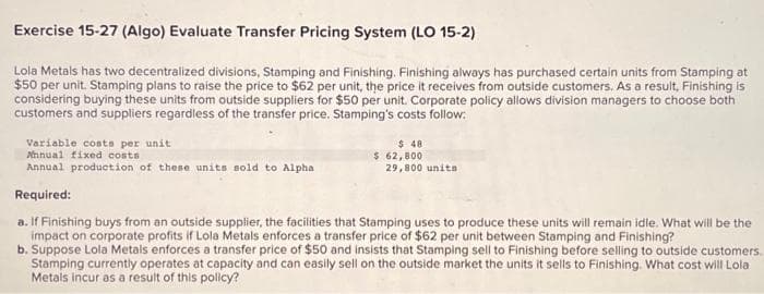 Exercise 15-27 (Algo) Evaluate Transfer Pricing System (LO 15-2)
Lola Metals has two decentralized divisions, Stamping and Finishing. Finishing always has purchased certain units from Stamping at
$50 per unit. Stamping plans to raise the price to $62 per unit, the price it receives from outside customers. As a result, Finishing is
considering buying these units from outside suppliers for $50 per unit. Corporate policy allows division managers to choose both
customers and suppliers regardless of the transfer price. Stamping's costs follow:
Variable costs per unit
Annual fixed costs
Annual production of these units sold to Alpha
Required:
a. If Finishing buys from an outside supplier, the facilities that Stamping uses to produce these units will remain idle. What will be the
impact on corporate profits if Lola Metals enforces a transfer price of $62 per unit between Stamping and Finishing?
b. Suppose Lola Metals enforces a transfer price of $50 and insists that Stamping sell to Finishing before selling to outside customers.
Stamping currently operates at capacity and can easily sell on the outside market the units it sells to Finishing. What cost will Lola
Metals incur as a result of this policy?
$ 48
$ 62,800
29,800 unita