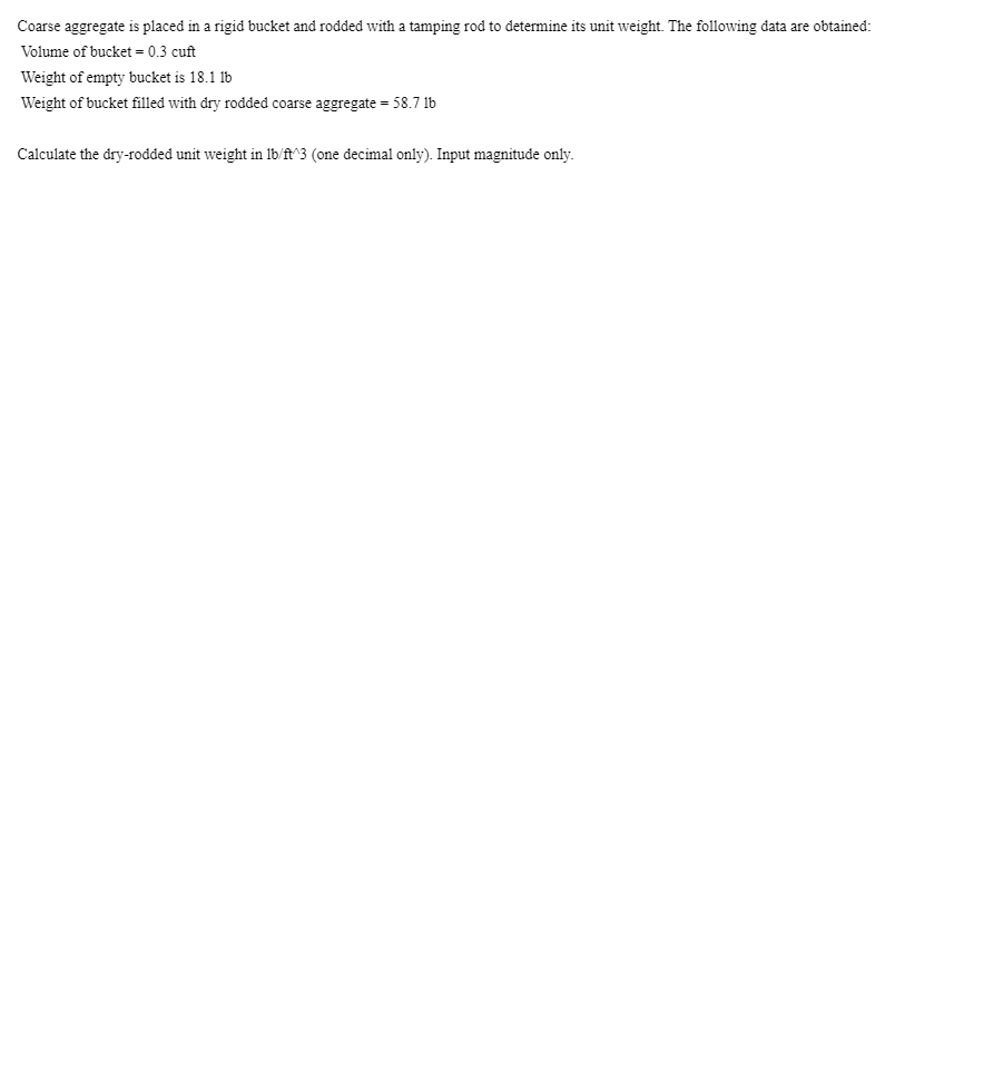 Coarse aggregate is placed in a rigid bucket and rodded with a tamping rod to determine its unit weight. The following data are obtained:
Volume of bucket = 0.3 cuft
Weight of empty bucket is 18.1 lb
Weight of bucket filled with dry rodded coarse aggregate = 58.7 1b
Calculate the dry-rodded unit weight in 1b/ft^3 (one decimal only). Input magnitude only.
