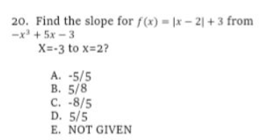 20. Find the slope for f(x) |x- 2| + 3 from
-x + 5x - 3
X=-3 to x-2?
A. -5/5
В. 5/8
C. -8/5
D. 5/5
E. NOT GIVEN
