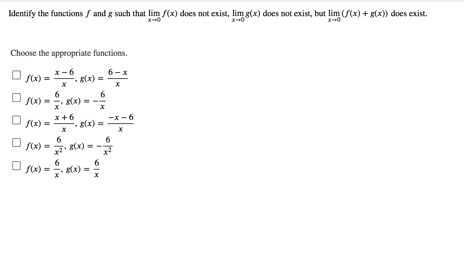 Identify the functions f and g such that lim f(x) does not exist, lim g(x) does not exist, but lim (f(x) + g(x)) does exist.
Choose the appropriate functions.
х — 6
6.
g(x) =
- x
f(x) =
f(x)
g(x)
x +6
g(x)
-x -
6.
f(x)
=
6
f(x)
x2
g(x)
x2
f(x)
6.
g(x) =
