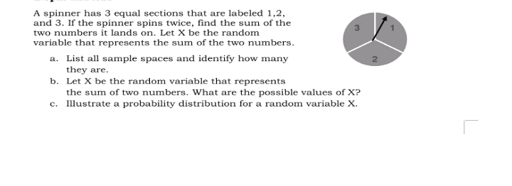 A spinner has 3 equal sections that are labeled 1,2,
and 3. If the spinner spins twice, find the sum of the
two numbers it lands on. Let X be the random
variable that represents the sum of the two numbers.
a. List all sample spaces and identify how many
they are.
b. Let X be the random variable that represents
the sum of two numbers. What are the possible values of X?
c. Illustrate a probability distribution for a random variable X.
