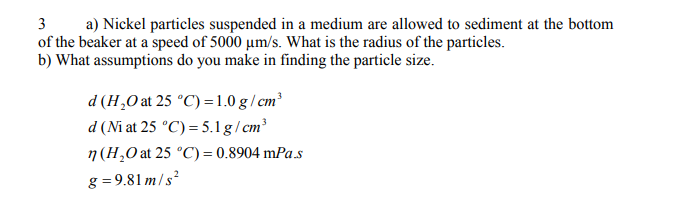 3
a) Nickel particles suspended in a medium are allowed to sediment at the bottom
of the beaker at a speed of 5000 um/s. What is the radius of the particles.
b) What assumptions do you make in finding the particle size.
d (H,O at 25 °C) =1.0 g / cm³
d (Ni at 25 °C) = 5.1 g/ cm³
n (H,0 at 25 °C) = 0.8904 mPa s
g = 9.81 m/s²
